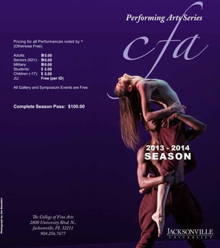 Pricing for all Performances noted by *
(Otherwise Free)
Adults: 		 $
Seniors (62+): 	 $
Military: 	 $
Students: 	 $
Children (-17): 	 $
JU:	 	 Free (per ID)
All Gallery and Symposium Events are Free
Complete Season Pass: $100.00
The College of Fine Arts
2800 University Blvd. N.,
Jacksonville, FL 32211
904.256.7677
PhotographbyJimBenedict
2013 - 2014
SEASON
c15.00
10.00
10.00
5.00
5.00
a
 