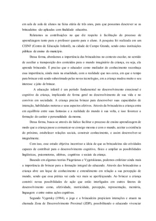 em sala de aula de alunos na faixa etária de três anos, para que possamos descrever se as
brincadeiras são aplicadas com finalidade educativa.
Relatamos as contribuições no que diz respeito à facilitação do processo de
aprendizagem tanto para o professor quanto para o aluno. A pesquisa foi realizada em um
CEINF (Centro de Educação Infantil), na cidade de Campo Grande, sendo estas instituições
públicas de ensino do município.
Dessa forma, abordamos a importância das brincadeiras no contexto escolar, no sentido
de auxiliar a transposição dos conteúdos para o mundo imaginário da criança, ou seja, ela
aprende brincando. É preciso que o educador como mediador do conhecimento reconheça
essa importância, ainda mais na atualidade, com a realidade que nos cerca, em que o tempo
para brincar está sendo subestimado pelas novas tecnologias, em a criança mudou muito o seu
interesse e jeito de brincar.
A educação infantil é um período fundamental no desenvolvimento emocional e
cognitivo da criança, implicando de forma geral no desenvolvimento de sua vida e no
convívio em sociedade. A criança precisa brincar para desenvolver suas capacidades de
interação, habilidades motoras e seus aspectos afetivos. Através da brincadeira a criança entra
em equilíbrio entre suas fantasias e a realidade do mundo à sua volta, e isso favorece a
formação do caráter e personalidade da mesma.
Dessa forma, busca-se através do lúdico facilitar o processo de ensino aprendizagem de
modo que a criança passe a comunicar-se consigo mesma e com o mundo, aceitar a existência
do próximo, estabelecer relações sociais, construir conhecimento, e assim desenvolver-se
integralmente.
Com isso, esse estudo objetiva incentivar a ideia de que as brincadeiras são atividades
capazes de contribuir para o desenvolvimento cognitivo, físico e ampliar as possibilidades
lingüísticas, psicomotoras, afetivas, cognitivas e sociais da criança.
Baseado em algumas teorias Piagetianas e Vygotskianas, podemos enfatizar ainda mais
a importância do brincar para a formação integral do educando. Através das brincadeiras a
criança abre um leque de conhecimento e entendimento em relação a sua percepção de
mundo, sendo que essa prática vai cada vez mais se aperfeiçoando. Ao brincar a criança
constrói novas possibilidades de ação que estão interligados em outros fatores de
desenvolvimento como, afetividade, motricidade, percepção, representação, memória,
linguagem e entre outras ações cognitivas.
Segundo Vygotsky (1984), o jogo e a brincadeira propiciam interações e atuam na
chamada Zona de Desenvolvimento Proximal (ZDP), possibilitando o educando vivenciar
 