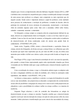 situações que o levam a comportamentos além dos habituais. Segundo Antunes (2011), a ZDP
é definida como a resolução de um problema que a criança ou adulto pode alcançar com ajuda
de outra pessoa (pai, professor ou colegas), mais competente ou mais experiente que ele
naquele assunto. Sendo assim é importante destacar o papel do professor, como mediador
nesse processo de conhecimento e resolução de problemas e tomadas de decisão, além de
participar da construção de novas estruturas de pensamento, memorização e movimento.
Além de estimular algumas ações como: lidar com a ansiedade, refletir sobre limites,
estimular a autonomia raciocínio e criatividade.
No brinquedo a criança sempre se comporta além do comportamento habitual de sua
idade, além de seu comportamento diário no brinquedo, é como se ela fosse maior do que a
realidade. Como no foco de uma lente de aumento, os brinquedos contêm todas as tendências
do desenvolvimento sob forma condensada, sendo ele mesmo uma grande fonte de
conhecimento. (VYGOTSKY,1991 p.69).
Sendo assim, Vygotsky (1984), remete o desenvolvimento e aquisições futuras da
criança, através dos brinquedos, da forma com que a criança brinca e as influencias que sofre
de pessoas que sejam mais experientes que ela, por meio da ZDP, ou seja, ela utiliza esses
momentos para moldar e definir seus valores e ações, estas que serão levadas ao longo de sua
vida.
Para Piaget (1976), o jogo é uma forma de assimilação do real e um meio de expressão,
pois quando a criança brinca representando papéis estão reproduzindo situações que foram
vivenciadas por ela. Defende ainda que o jogo contribui para o desenvolvimento cognitivo da
criança.
Com a socialização da criança, o jogo e a brincadeira adotam regras ou adaptam cada
vez mais a imaginação simbólica aos dados da realidade, sob a forma de construções ainda
espontâneas, mas imitando o real (PIAGET, 1991, p. 66).
Ao brincar a criança passa a modificar o contexto e as regras da brincadeira de acordo
com as suas necessidades, isso proporciona ao educando a compreensão dos acontecimentos
sociais além de possibilitar a integração da criança com o meio social e ainda proporciona aos
educadores e pais a possibilidade de conhecer melhor na criança conflitos e as maneiras de
resolvê-los.
Enquanto Piaget relaciona o valor do conteúdo das brincadeiras ao estágio de
desenvolvimento em que a criança se encontra, Vygotsky acredita que o desenvolvimento
cognitivo ocorre por meio da interação da criança e da ação de outras pessoas sobre ela, nesse
momento. Ambos priorizam a transformação que ocorre através das necessidades da criança,
 