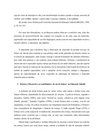seja por meio de interação ou não, essa transformação acontece quando a criança necessita de
resolver seus conflitos internos e passa então a associar a fantasia à sua realidade.
De acordo com o Referencial Curricular Nacional da Educação Infantil (BRASIL, 1998,
p. 28, vol. 01):
Por meio das brincadeiras, os professores podem observar e constituir uma visão dos
processos de desenvolvimento das crianças em conjunto ou de cada uma em particular,
registrando suas capacidades de uso das linguagens, assim como de suas capacidades sociais e
recursos afetivos e emocionais que dispõem.
É importante que o professor faça a observação do educando no período em que ele
brinca, até mesmo para constatar se suas práticas estão sendo aplicadas de maneira correta ou
se precisa de adequações, cada criança enxerga a mesma brincadeira de maneiras diferentes,
pois cada uma pertence a um contexto sócio-cultural diferente. Portanto, o profissional de
ensino não deve repreender aquela criança que brinca de um modo diferente, mas dar suporte
para que a mesma se expresse da sua maneira. Faz se necessária a intervenção do professor no
sentido de ampliar capacidades, criar e apropriar novos conceitos, códigos e linguagens,
através da experimentação do novo, cogitando na elaboração de hipóteses e buscando
respostas para as mesmas.
2. Relatos e Discussões: as contribuições do ato de brincar na Educação Infantil
A definição do termo brincar pode ter varias visões, cada sujeito o define como uma
função diferente, dependendo do direcionamento do assunto. A palavra brincar, segundo o
dicionário Aurélio (2003), quer dizer “divertir-se, recrear, entreter-se com alguma coisa
infantil, gracejar”. Segundo Vygotsky (1998), o termo brincar para a criança, vem da sua
imaginação, ou seja, ela coloca em pratica sua imaginação através da brincadeira, o brincar é
uma conseqüência da imaginação e fantasia da criança. E ainda segundo Piaget (1978), o
brincar serve como espécie de reveladora dos mecanismos da criança, mecanismos esses que
definem certos conceitos que a criança cria, ao tirar suas conclusões sobre determinados
assuntos através do ao de brincar.
Diante tantos significados e sentidos diferentes de encaixar o termo brincar no contexto
da criança, buscou por meio desse artigo, retratar a realidade da sala de educação infantil,
 