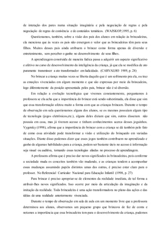 de interação dos pares numa situação imaginária e pela negociação de regras e pela
negociação de regras de conivência e de conteúdos temáticos. (WAJSKOP,1995, p. 6)
Questionamos, também, sobre a visão dos pais dos alunos em ralação às brincadeiras,
ela menciona que ás vezes os pais não enxergam o valor que as brincadeiras têm para seus
filhos. Muitos desses pais ainda atribuem o brincar como forma apenas de diversão e
entretenimento, sem perceber o ganho no desenvolvimento de seus filhos.
A aprendizagem construída de maneira lúdica passa a adquirir um aspecto significativo
e afetivo no curso de desenvolvimento da inteligência da criança, já que ela se modifica de ato
puramente transmissor a ato transformador em ludicidade. (CARVALHO 1989, p. 28)
No brincar a criança muitas vezes se liberta daquilo que é um sofrimento pra ela, ou traz
as emoções vivenciadas em algum momento e que são expressas por meio da brincadeira,
logo diferentemente da posição apresentada pelos pais, brincar não é só diversão.
Em relação a evolução tecnológica que vivemos constantemente, perguntamos à
professora se ela acha que a importância do brincar está sendo subestimada, ela disse que sim
que essa transformação afetou muito a forma com que as crianças brincam. Durante o tempo
de observação em sala questionamos alguns dos alunos, se os mesmos possuíam algum tipo
de tecnologia (jogos eletrônicos,etc.), alguns deles diziam que sim, outros disseram não
possuía em casa, mas já tiveram acesso e tinham conhecimentos acerca desses joguinhos.
Vygotsky (1998), afirma que a importância do brincar com a criança se dá também pelo fato
de como essa atividade pode transformar a visão e utilização do brinquedo em variadas
situações. Diante disso podemos dizer que esses jogos também contribuem no aprendizado e
ganho de algumas habilidades para a criança, podem ser bastante úteis no acesso à informação
seja visual ou auditiva, tornando essas tecnologias aliadas no processo de aprendizagem.
A professora afirma que é preciso dar novos significados às brincadeiras, pois conforme
a sociedade muda os conceitos também vão mudando, e as crianças tendem a acompanhar
essas mudanças assumindo papéis distintos umas das outras, é preciso estar claro para o
professor. No Referencial Curricular Nacional para Educação Infantil (1998, p. 27)
Para brincar é preciso apropriar-se de elementos da realidade imediata, de tal forma a
atribuir-lhes novos significados. Isso ocorre por meio da articulação da imaginação e da
imitação da realidade. Toda brincadeira é uma ação transformadora no plano das ações e das
idéias de uma realidade anteriormente vivenciada.
Durante o tempo de observação em sala de aula em um momento livre que a professora
determinou aos alunos, observamos um pequeno grupo que brincava de faz de conta e
notamos a importância que essa brincadeira tem para o desenvolvimento da criança, pudemos
 