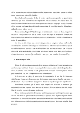 vê-las representar papéis de profissões que elas julgavam ser importantes para a sociedade,
outras interpretavam o convívio familiar.
Em relação as brincadeiras de faz de contas a professora respondeu ao questionário,
afirmando que essas brincadeiras são importantes para as crianças, pois nessa idade elas
começam a ter consciência de quem são e aprendem a conviver em grupo, ou seja, isso tudo
só faz com que a criança vá aperfeiçoando suas práticas de convivência social, difundindo e
atribuindo novos valores para si.
Nesse sentido, Piaget (1976) afirma que no período de 2 a 6 anos de idade, é o período
em que a criança brinca de faz de conta, e que esse tipo de brincadeira consiste em
transformar o eu em por meio da transposição do real, propondo até a realizar e transformar as
coisas do seu cotidiano.
As várias contribuições, seja por meio da pesquisa de campo ou leituras e afirmações
dos autores nos levaram a concluir que as brincadeiras são indispensáveis na infância, seja ela
no âmbito escolar ou familiar, e que os professores e pais não devem impedir que a crianças
transforme seus pensamentos em realidade através do brincar, pois pode estar inibindo a
criança de expressar suas emoções ou desejos, e que essa é uma maneira de representá-las.
3. Considerações finais
Diante de todo o processo de escrita desse artigo, a realização de leituras acerca do tema
concluímos que a infância deve ser marcada pelas brincadeiras, independente de qual a classe
social, o contexto sócio-cultural, ou sob qualquer outra condição, a criança precisa brincar
para desenvolver –se. Isso é comprovado e deve ser respeitado.
O brincar para a criança é uma forma de comunicação, é um tipo de linguagem
simbólica que ela usa para demonstrar seus desejos, para se queixar de situações que sejam ou
não favorável a ela, e essas formas de expressão devem ser respeitadas por pais e professores.
Infelizmente notamos que a prática nem sempre esta associada à realidade que
encontramos em sala, algumas vezes por falta de estrutura, falta de incentivo dos pais, ou por
falta de iniciativa por parte de alguns professores.
Nosso intuito nesse trabalho foi mostrar também que existem também profissionais que
dá duro para zelar do aprendizado de seus alunos, e que se o nosso objetivo enquanto futuras
educadoras, for o de contribuir para o desenvolvimento integral das crianças, então devemos
ter o lúdico como um aliado no processo de ensino aprendizagem e não como um vilão desse
processo.
 