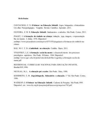 Referências
FANTACHOLI, F. N. O brincar na Educação Infantil: Jogos, brinquedos e brincadeiras-
Um olhar Psicopedagógico. Varginha: Revista Científica Aprender ,2011.
OLIVEIRA, Z. M. R. Educação Infantil: fundamentos e métodos. São Paulo: Cortez, 2011.
PIAGET, J. A formação do símbolo na criança: imitação, jogo, imagem, e representação.
Rio de Janeiro: J. Zahar, 1976. Disponível
em:https://www.passeidireto.com/arquivo/4371193/piagetjean-a-formacao-do-simbolo-na-
crianca
RAU, M. C. T. D. A ludicidade na educação. Curitiba: Ibpex, 2011.
VYGOTSKY, L.S. A formação social da mente: o desenvolvimento dos processos
psicológicos superiores. São Paulo: M fontes, 1984. Disponível
em:http://www.egov.ufsc.br/portal/sites/default/files/vygotsky-a-formação-socila-da-
mente.pdf
REFERENCIAL CURRICULAR NACIONAL PARA EDUCAÇÃO INFANTIL.
Brasília/SEF,1998.
NICOLAU, M, L. A educação pré escolar. São Paulo: Ática, 1988.
KISHIMOTO, T, M. Jogo,brinquedo, brincadeira e educação. 3 ª Ed. São Paulo: Cortez,
1996.
WAJSKOP, G. O brincar na Educação Infantil. Caderno de Pesquisa. São Paulo,1995.
Disponível em : www.fcc.org.br/pesquisa/publicacoes/cp/arquivos/742.pdf
 