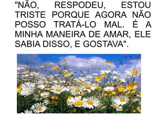 "NÃO,
RESPODEU,
ESTOU
TRISTE PORQUE AGORA NÃO
POSSO TRATÁ-LO MAL. É A
MINHA MANEIRA DE AMAR, ELE
SABIA DISSO, E GOSTAVA".

 