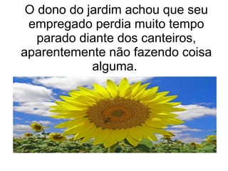 O dono do jardim achou que seu
empregado perdia muito tempo
parado diante dos canteiros,
aparentemente não fazendo coisa
alguma.

 