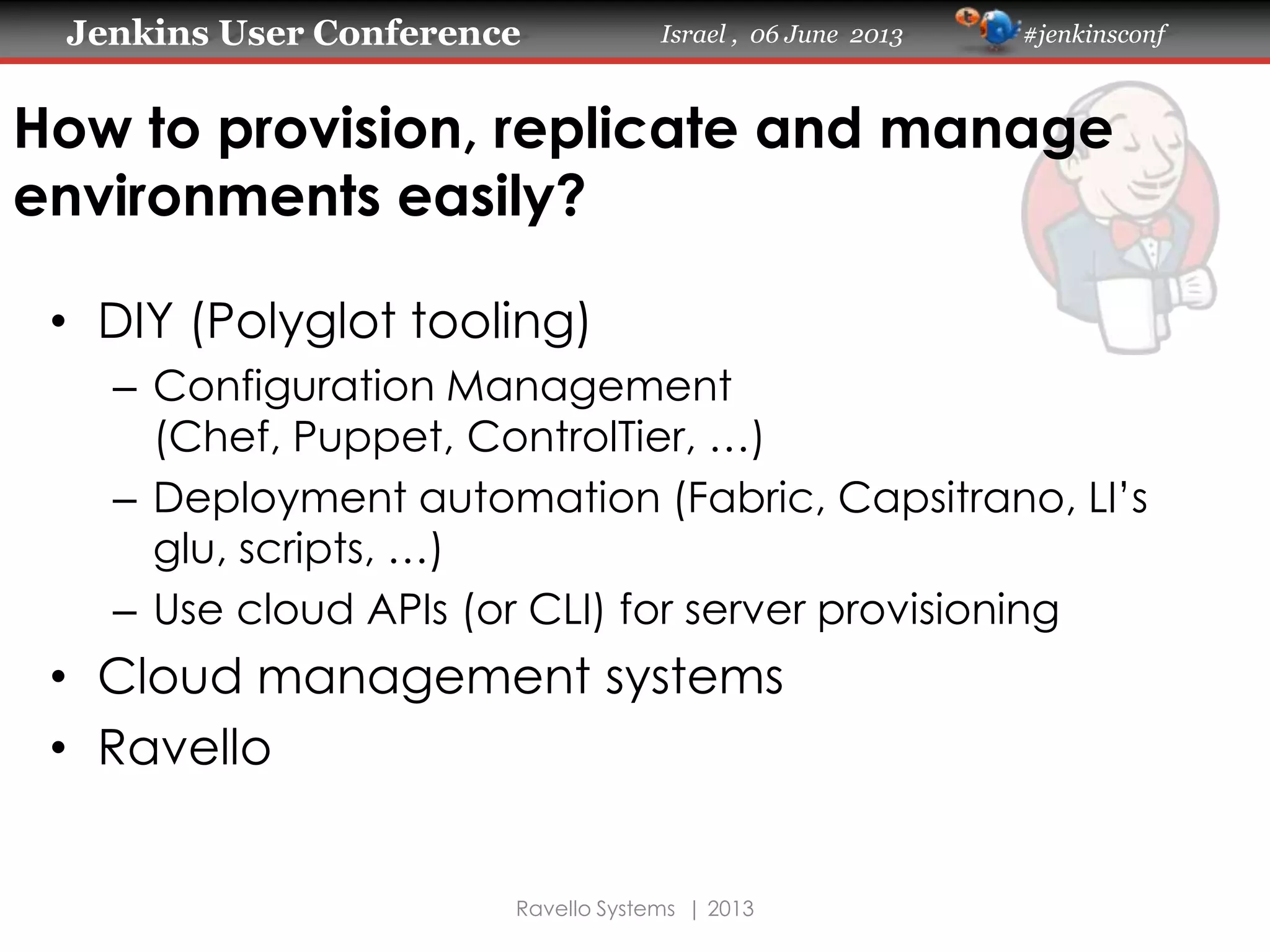 Jenkins User Conference Israel , 06 June 2013 #jenkinsconf
Ravello Systems | 2013
How to provision, replicate and manage
environments easily?
• DIY (Polyglot tooling)
– Configuration Management
(Chef, Puppet, ControlTier, …)
– Deployment automation (Fabric, Capsitrano, LI’s
glu, scripts, …)
– Use cloud APIs (or CLI) for server provisioning
• Cloud management systems
• Ravello
 