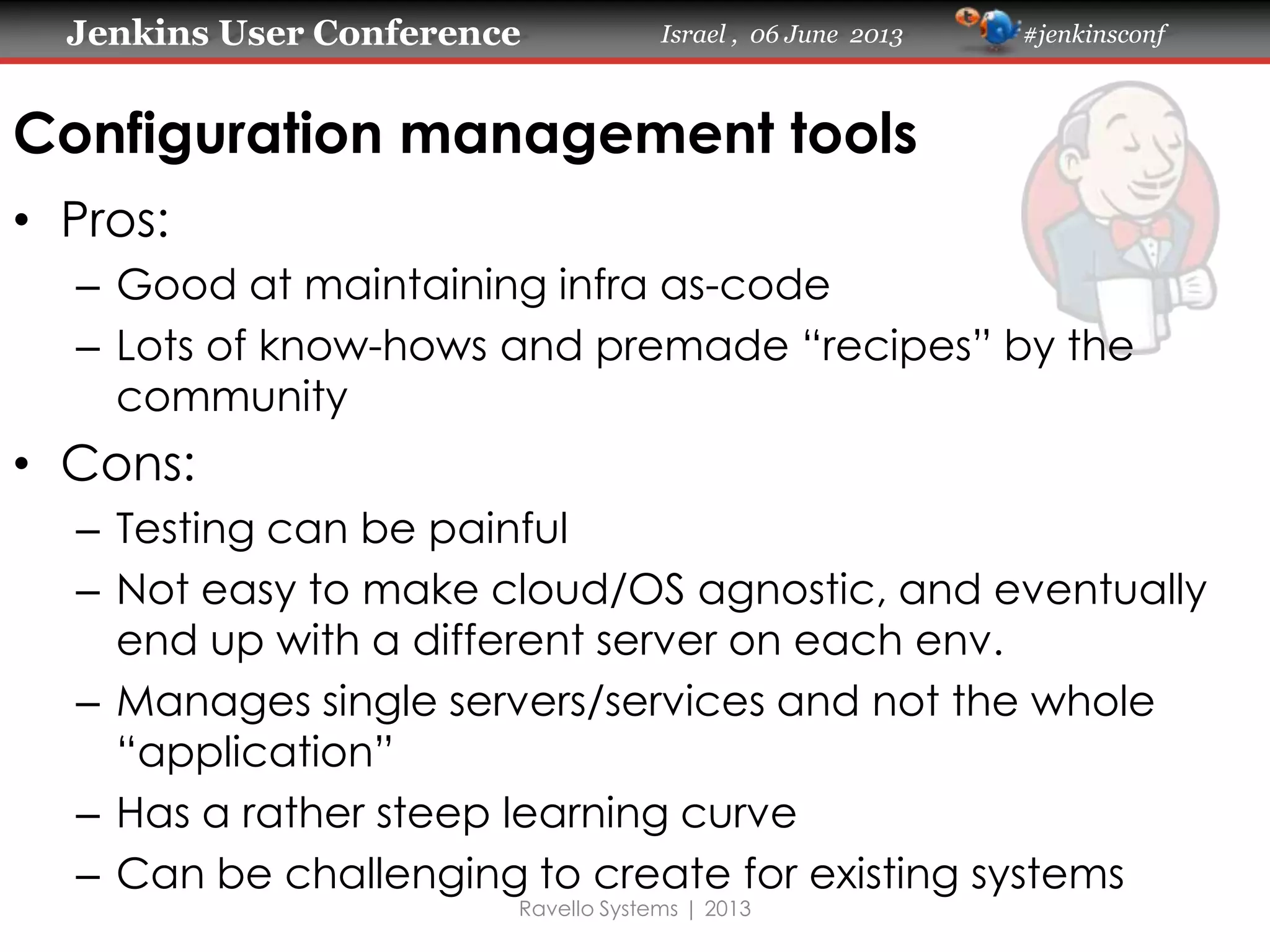 Jenkins User Conference Israel , 06 June 2013 #jenkinsconf
Ravello Systems | 2013
Configuration management tools
• Pros:
– Good at maintaining infra as-code
– Lots of know-hows and premade “recipes” by the
community
• Cons:
– Testing can be painful
– Not easy to make cloud/OS agnostic, and eventually
end up with a different server on each env.
– Manages single servers/services and not the whole
“application”
– Has a rather steep learning curve
– Can be challenging to create for existing systems
 