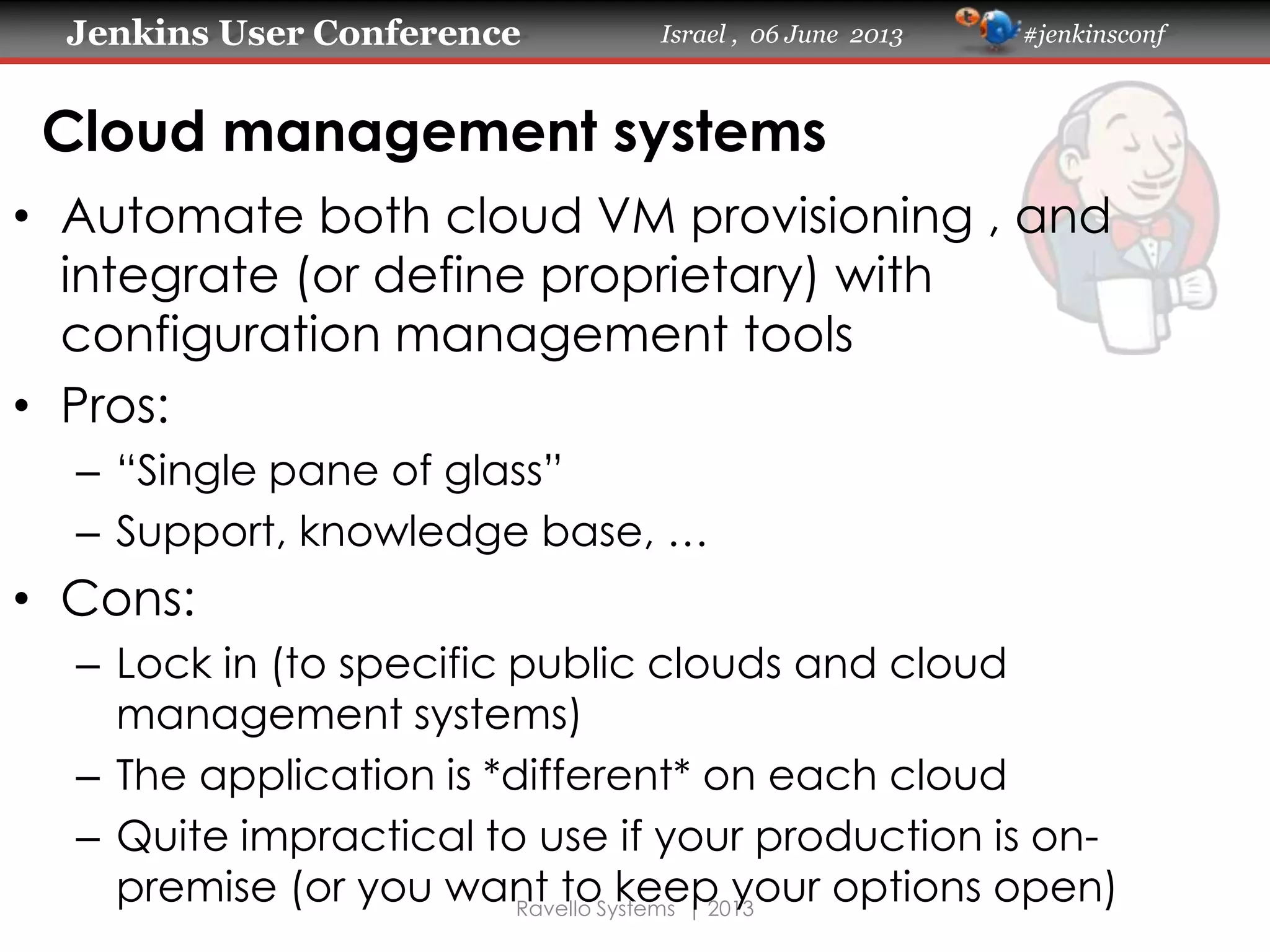 Jenkins User Conference Israel , 06 June 2013 #jenkinsconf
Ravello Systems | 2013
Cloud management systems
• Automate both cloud VM provisioning , and
integrate (or define proprietary) with
configuration management tools
• Pros:
– “Single pane of glass”
– Support, knowledge base, …
• Cons:
– Lock in (to specific public clouds and cloud
management systems)
– The application is *different* on each cloud
– Quite impractical to use if your production is on-
premise (or you want to keep your options open)
 