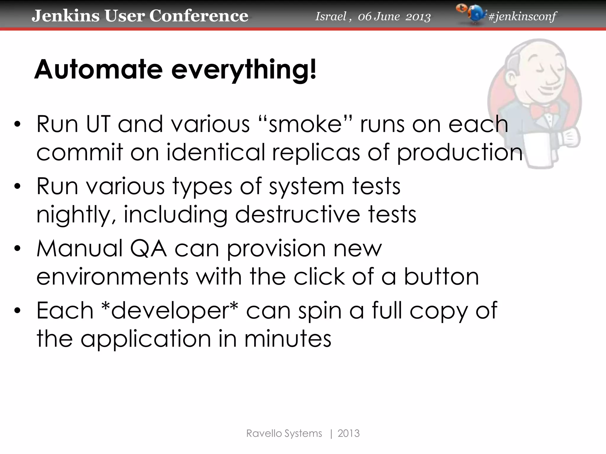 Jenkins User Conference Israel , 06 June 2013 #jenkinsconf
Ravello Systems | 2013
Automate everything!
• Run UT and various “smoke” runs on each
commit on identical replicas of production
• Run various types of system tests
nightly, including destructive tests
• Manual QA can provision new
environments with the click of a button
• Each *developer* can spin a full copy of
the application in minutes
 