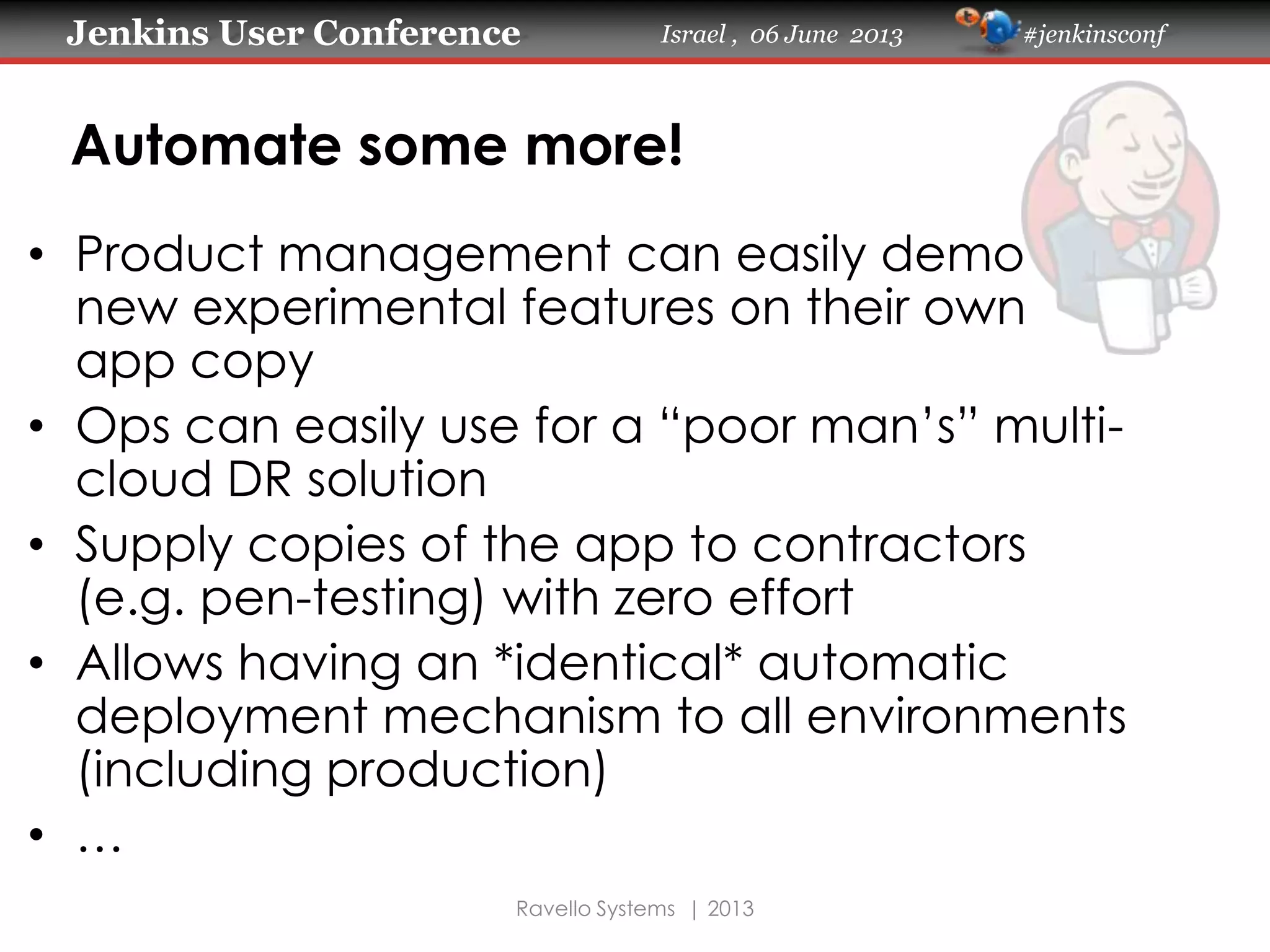 Jenkins User Conference Israel , 06 June 2013 #jenkinsconf
Ravello Systems | 2013
Automate some more!
• Product management can easily demo
new experimental features on their own
app copy
• Ops can easily use for a “poor man’s” multi-
cloud DR solution
• Supply copies of the app to contractors
(e.g. pen-testing) with zero effort
• Allows having an *identical* automatic
deployment mechanism to all environments
(including production)
• …
 