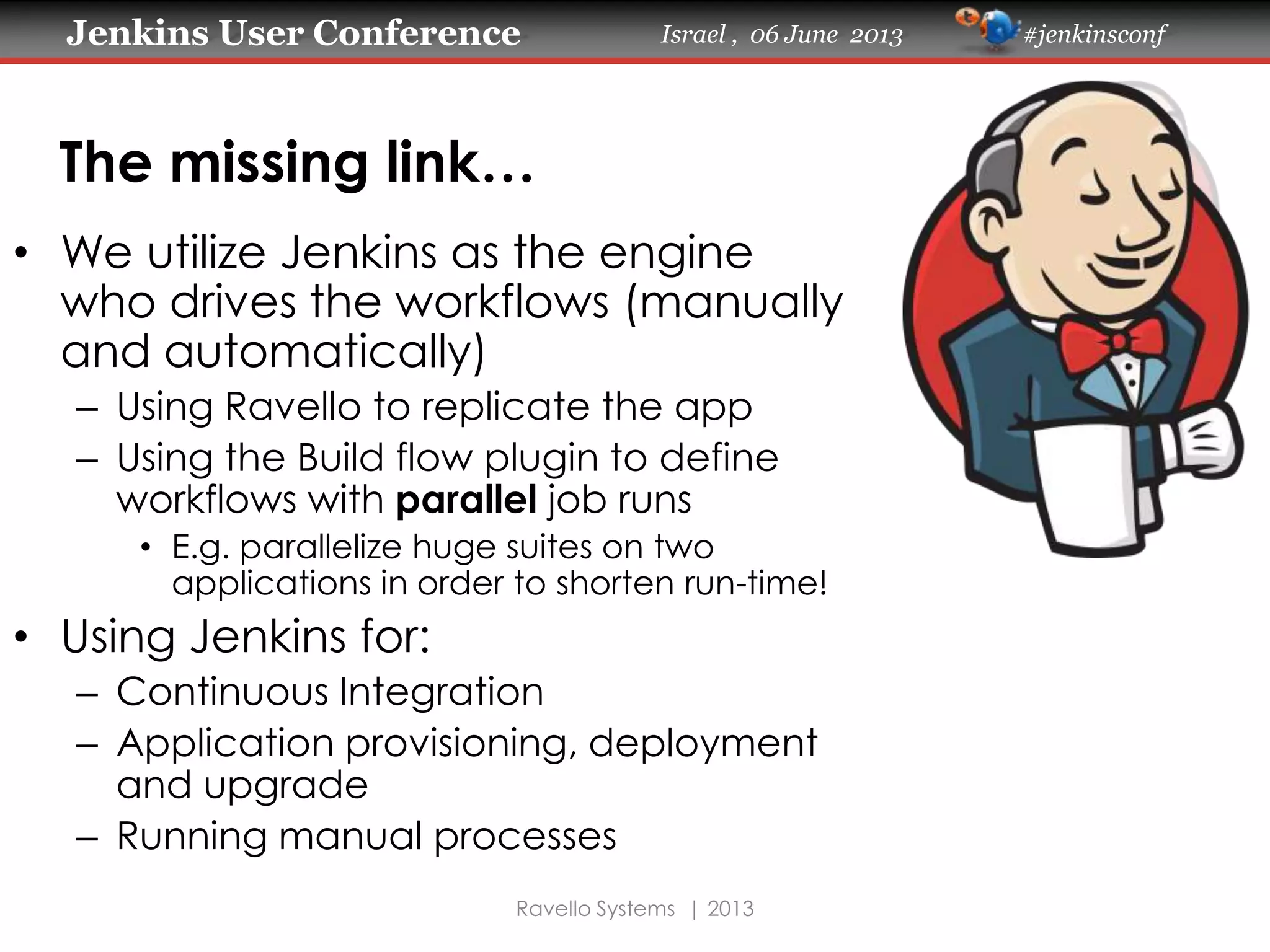Jenkins User Conference Israel , 06 June 2013 #jenkinsconf
Ravello Systems | 2013
The missing link…
• We utilize Jenkins as the engine
who drives the workflows (manually
and automatically)
– Using Ravello to replicate the app
– Using the Build flow plugin to define
workflows with parallel job runs
• E.g. parallelize huge suites on two
applications in order to shorten run-time!
• Using Jenkins for:
– Continuous Integration
– Application provisioning, deployment
and upgrade
– Running manual processes
 