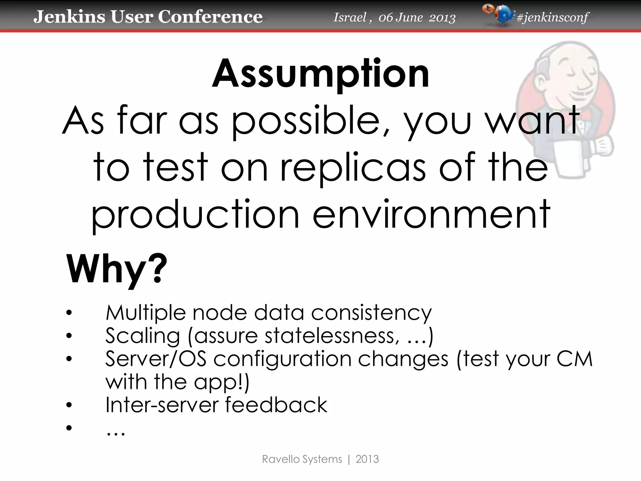 Jenkins User Conference Israel , 06 June 2013 #jenkinsconf
Assumption
As far as possible, you want
to test on replicas of the
production environment
Ravello Systems | 2013
Why?
• Multiple node data consistency
• Scaling (assure statelessness, …)
• Server/OS configuration changes (test your CM
with the app!)
• Inter-server feedback
• …
 