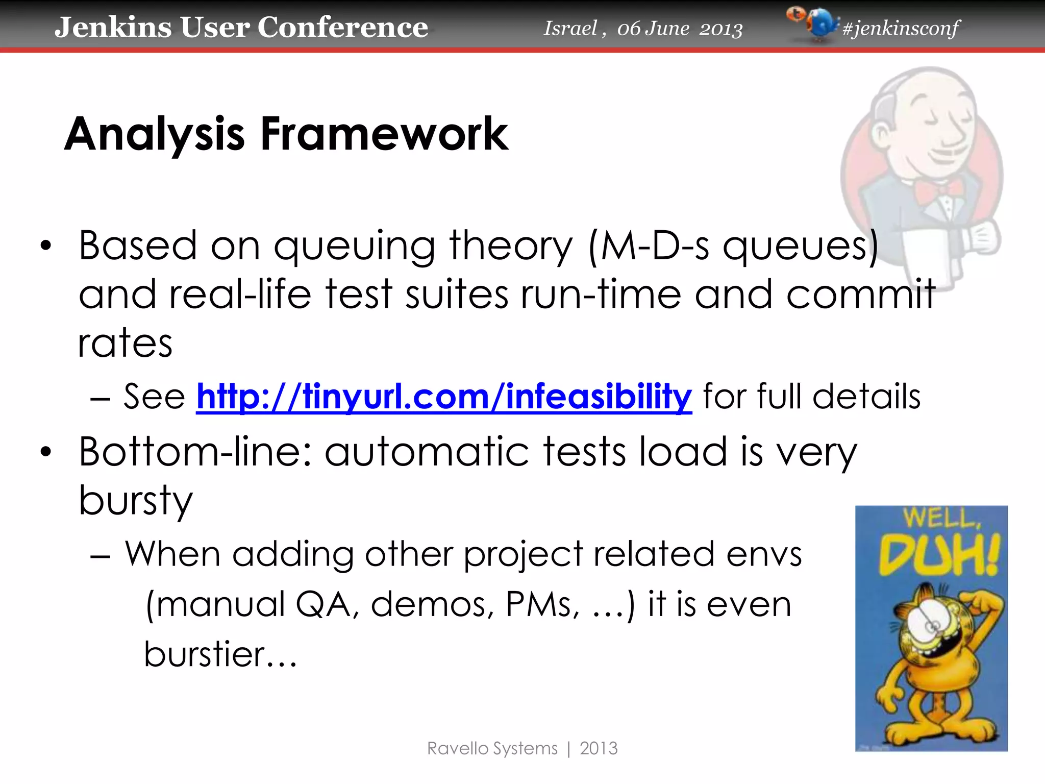 Jenkins User Conference Israel , 06 June 2013 #jenkinsconf
Analysis Framework
• Based on queuing theory (M-D-s queues)
and real-life test suites run-time and commit
rates
– See http://tinyurl.com/infeasibility for full details
• Bottom-line: automatic tests load is very
bursty
– When adding other project related envs
(manual QA, demos, PMs, …) it is even
burstier…
Ravello Systems | 2013
 