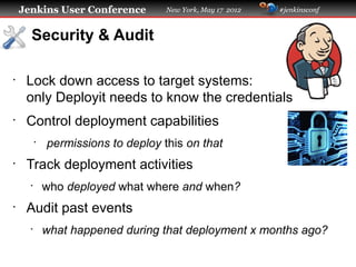 Jenkins User Conference          New York, May 17 2012   #jenkinsconf



      Security & Audit

•
     Lock down access to target systems:
     only Deployit needs to know the credentials
•
     Control deployment capabilities
          •
              permissions to deploy this on that
•
     Track deployment activities
      •
              who deployed what where and when?
•
     Audit past events
      •
              what happened during that deployment x months ago?
 