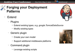 Jenkins User Conference              New York, May 17 2012   #jenkinsconf



    Forging your Deployment
    Patterns
•
    Extend
    •
        Plugins
         •   Extend existing types, e.g. google.TomcatDataSource
         •   Modify existing types
    •
        Generic plugin
         •   Create your own model
         •   Support additional middleware platforms
    •
        Command plugin
         •   Levarage existing scripts
 