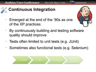 Jenkins User Conference    New York, May 17 2012   #jenkinsconf



    Continuous Integration

•
    Emerged at the end of the ‘90s as one
    of the XP practices
•
    By continuously building and testing software
    quality should improve
•
    Tests often limited to unit tests (e.g. JUnit)
•
    Sometimes also functional tests (e.g. Selenium)
 