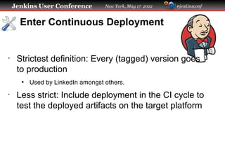 Jenkins User Conference        New York, May 17 2012   #jenkinsconf



      Enter Continuous Deployment


•
     Strictest definition: Every (tagged) version goes
     to production
      ●
          Used by LinkedIn amongst others.
•
     Less strict: Include deployment in the CI cycle to
     test the deployed artifacts on the target platform
 