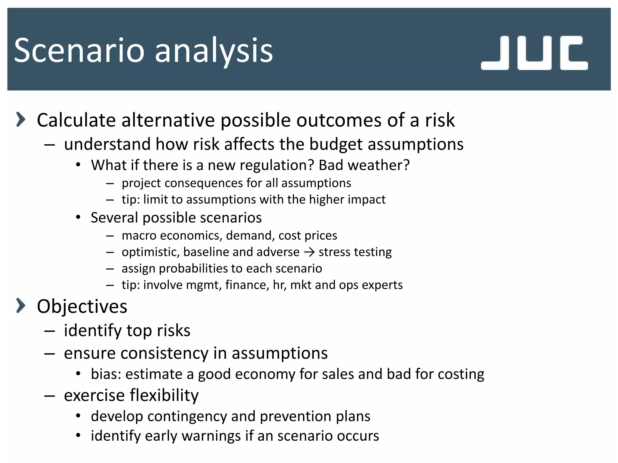 Calculate alternative possible outcomes of a risk
– understand how risk affects the budget assumptions
• What if there is a new regulation? Bad weather?
– project consequences for all assumptions
– tip: limit to assumptions with the higher impact
• Several possible scenarios
– macro economics, demand, cost prices
– optimistic, baseline and adverse → stress testing
– assign probabilities to each scenario
– tip: involve mgmt, finance, hr, mkt and ops experts
Objectives
– identify top risks
– ensure consistency in assumptions
• bias: estimate a good economy for sales and bad for costing
– exercise flexibility
• develop contingency and prevention plans
• identify early warnings if an scenario occurs
Scenario analysis
 