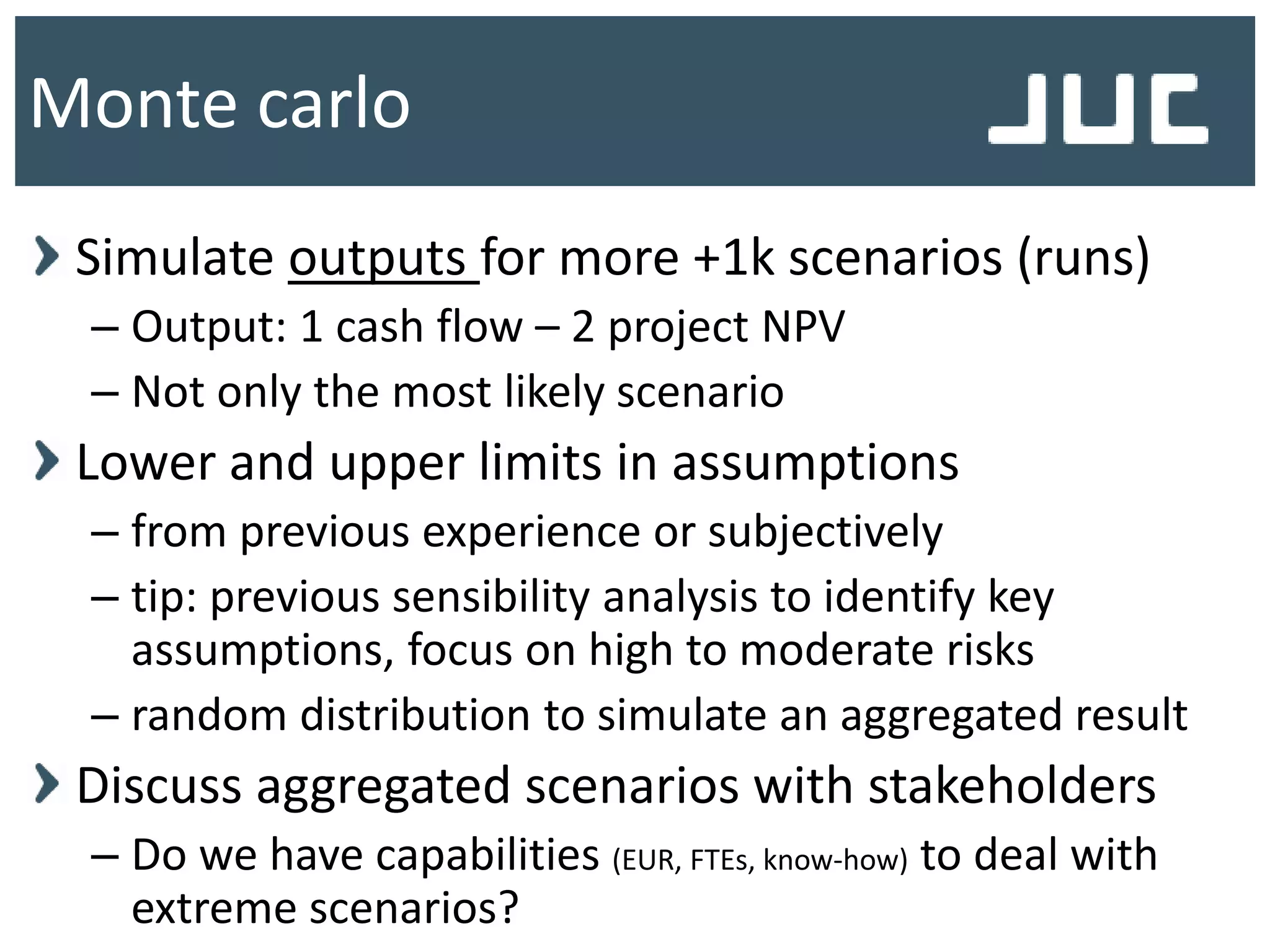 Simulate outputs for more +1k scenarios (runs)
– Output: 1 cash flow – 2 project NPV
– Not only the most likely scenario
Lower and upper limits in assumptions
– from previous experience or subjectively
– tip: previous sensibility analysis to identify key
assumptions, focus on high to moderate risks
– random distribution to simulate an aggregated result
Discuss aggregated scenarios with stakeholders
– Do we have capabilities (EUR, FTEs, know-how) to deal with
extreme scenarios?
Monte carlo
 