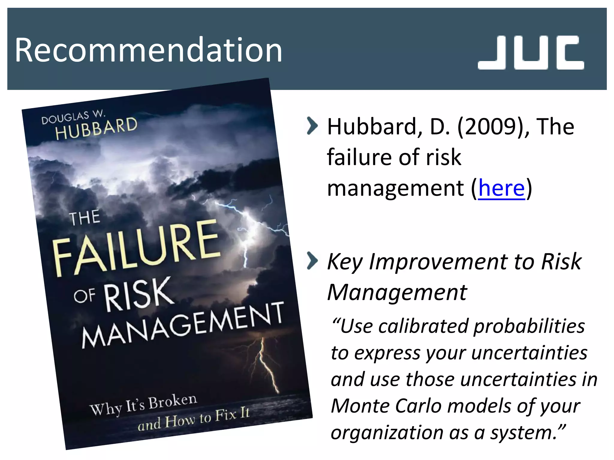 Recommendation
Hubbard, D. (2009), The
failure of risk
management (here)
Key Improvement to Risk
Management
“Use calibrated probabilities
to express your uncertainties
and use those uncertainties in
Monte Carlo models of your
organization as a system.”
 