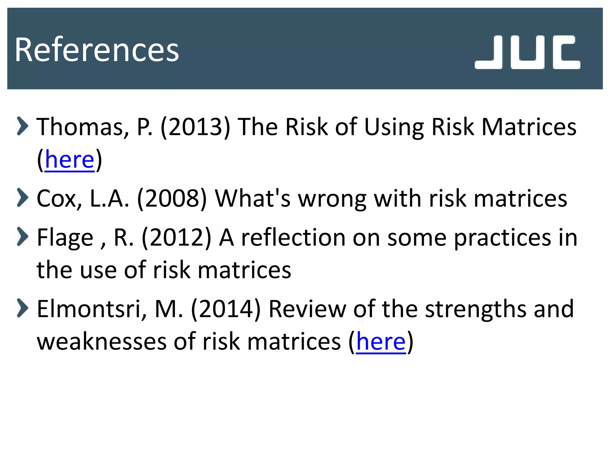 Thomas, P. (2013) The Risk of Using Risk Matrices
(here)
Cox, L.A. (2008) What's wrong with risk matrices
Flage , R. (2012) A reflection on some practices in
the use of risk matrices
Elmontsri, M. (2014) Review of the strengths and
weaknesses of risk matrices (here)
References
 