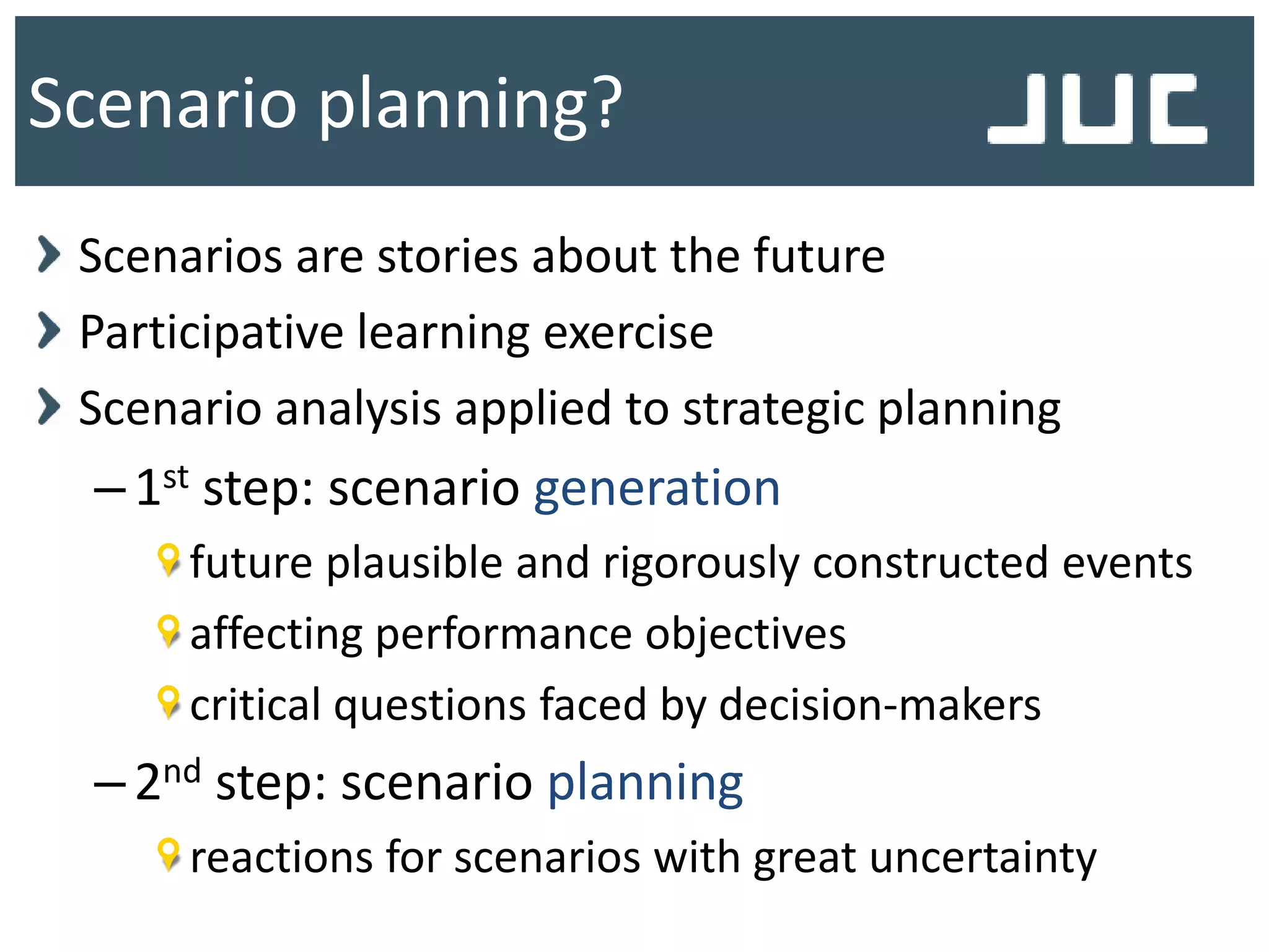 Scenario planning?
Scenarios are stories about the future
Participative learning exercise
Scenario analysis applied to strategic planning
–1st step: scenario generation
future plausible and rigorously constructed events
affecting performance objectives
critical questions faced by decision-makers
–2nd step: scenario planning
reactions for scenarios with great uncertainty
 