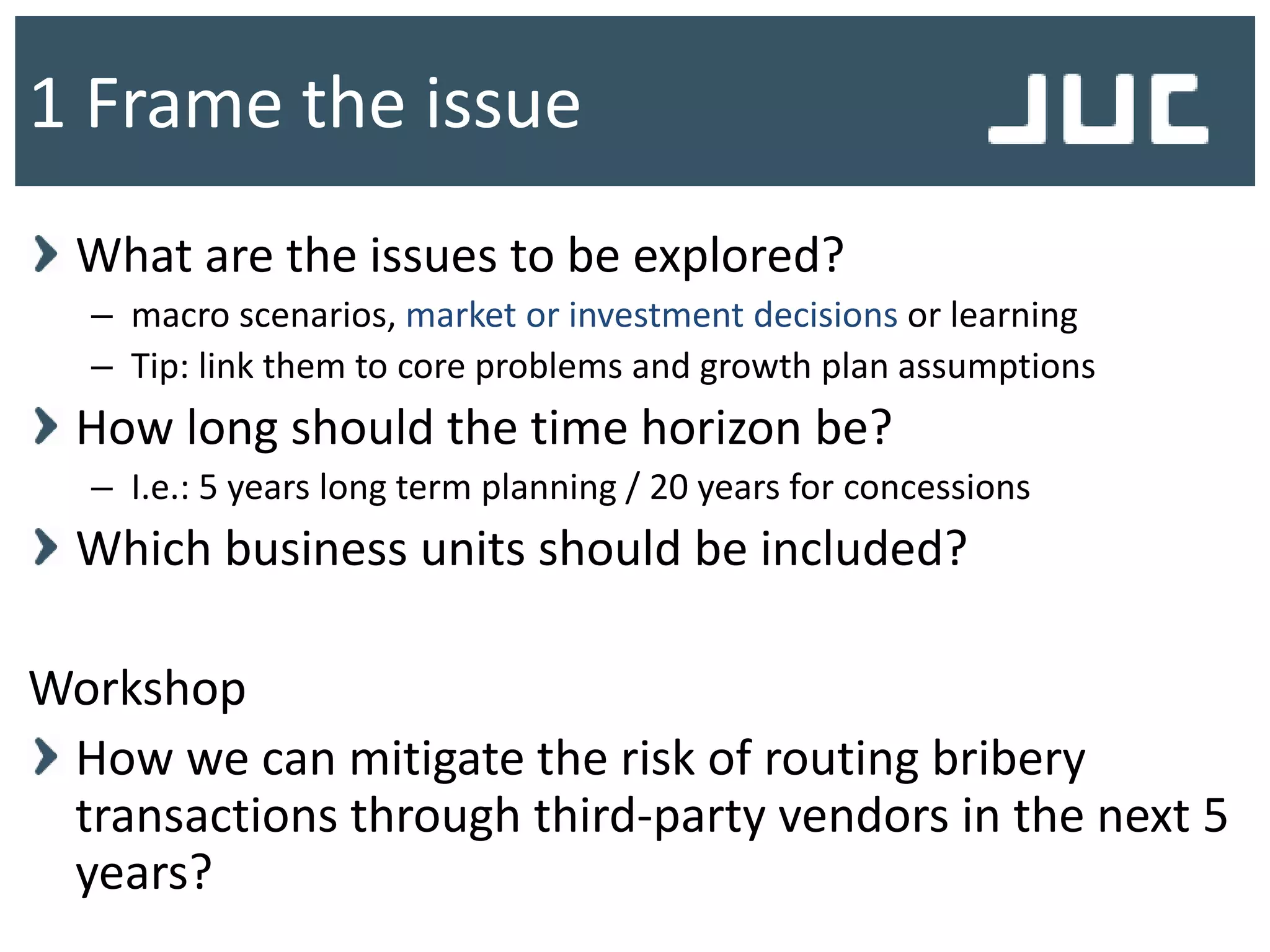 What are the issues to be explored?
– macro scenarios, market or investment decisions or learning
– Tip: link them to core problems and growth plan assumptions
How long should the time horizon be?
– I.e.: 5 years long term planning / 20 years for concessions
Which business units should be included?
Workshop
How we can mitigate the risk of routing bribery
transactions through third-party vendors in the next 5
years?
1 Frame the issue
 
