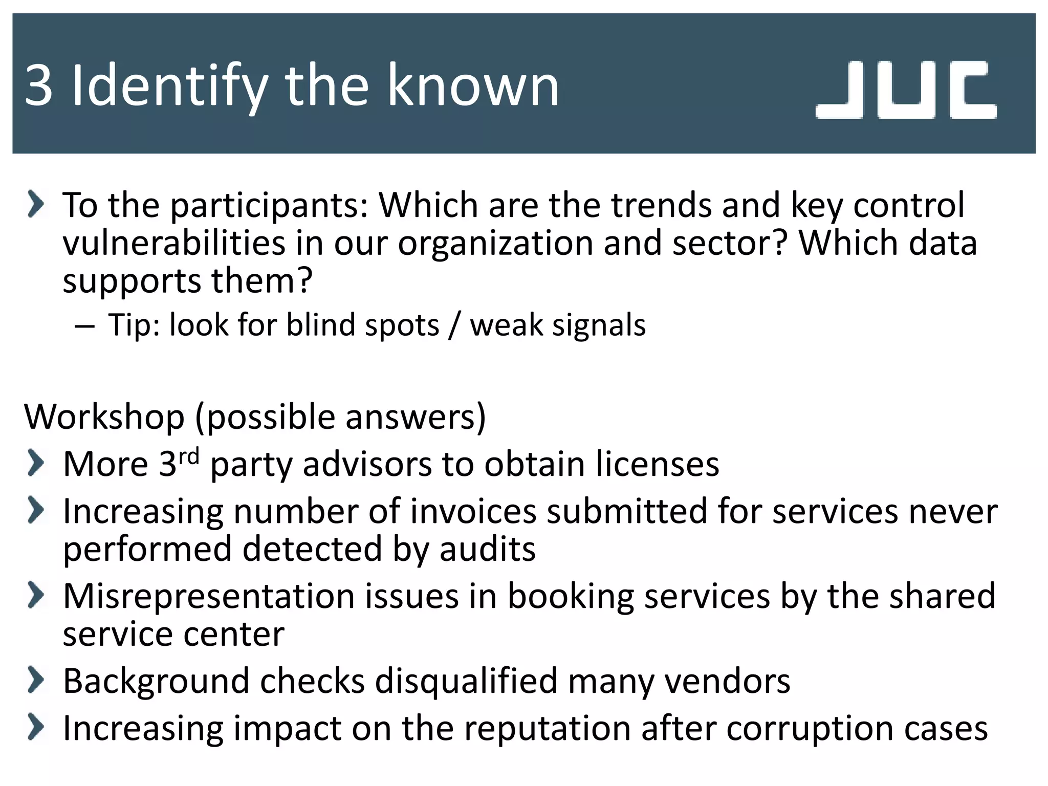 To the participants: Which are the trends and key control
vulnerabilities in our organization and sector? Which data
supports them?
– Tip: look for blind spots / weak signals
Workshop (possible answers)
More 3rd party advisors to obtain licenses
Increasing number of invoices submitted for services never
performed detected by audits
Misrepresentation issues in booking services by the shared
service center
Background checks disqualified many vendors
Increasing impact on the reputation after corruption cases
3 Identify the known
 