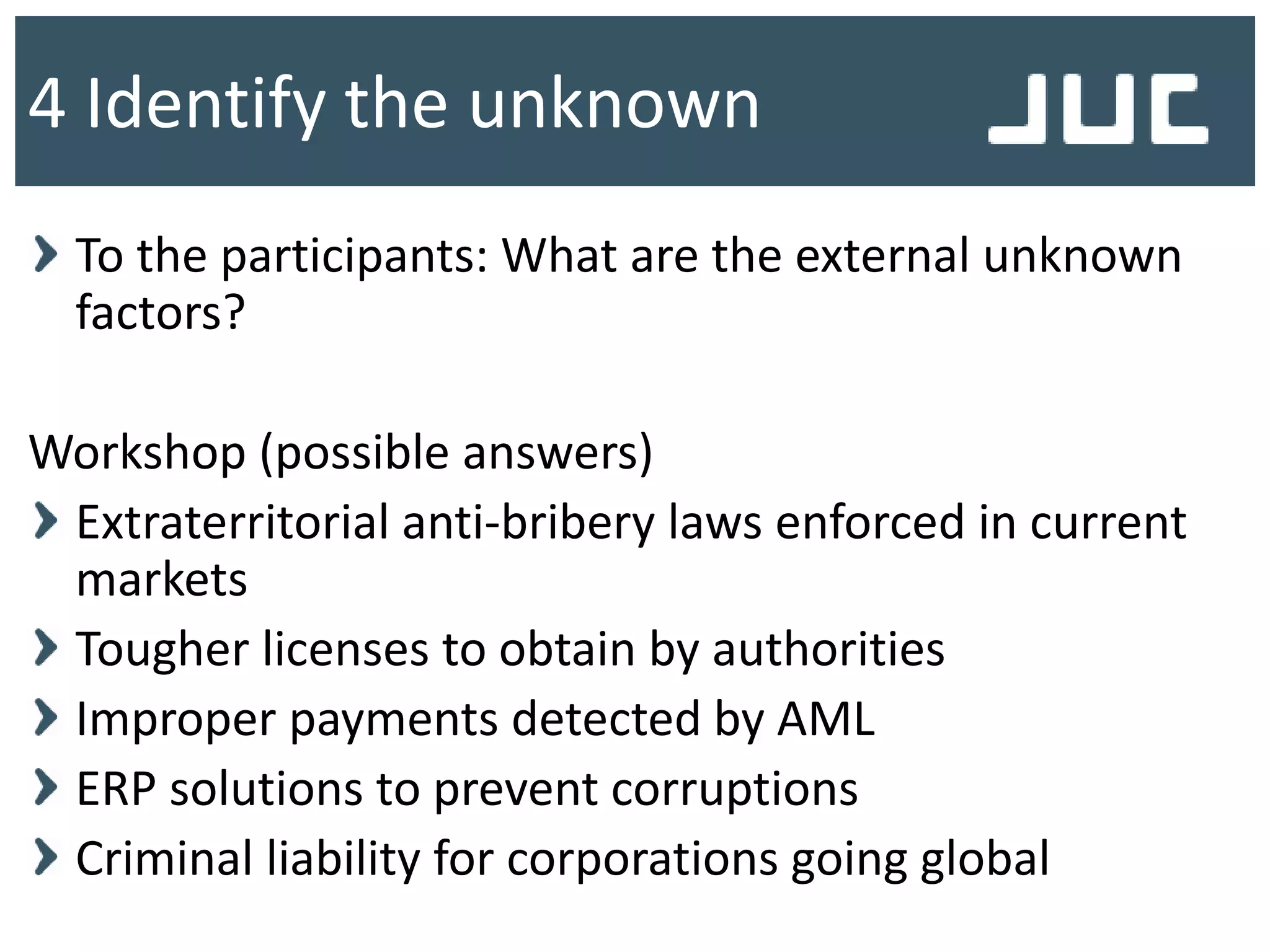 To the participants: What are the external unknown
factors?
Workshop (possible answers)
Extraterritorial anti-bribery laws enforced in current
markets
Tougher licenses to obtain by authorities
Improper payments detected by AML
ERP solutions to prevent corruptions
Criminal liability for corporations going global
4 Identify the unknown
 