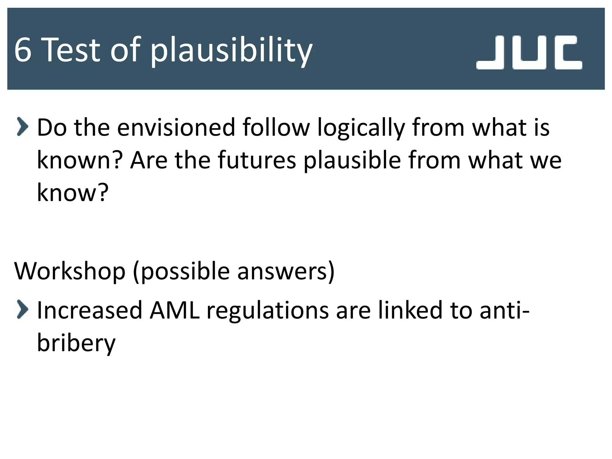 Do the envisioned follow logically from what is
known? Are the futures plausible from what we
know?
Workshop (possible answers)
Increased AML regulations are linked to anti-
bribery
6 Test of plausibility
 
