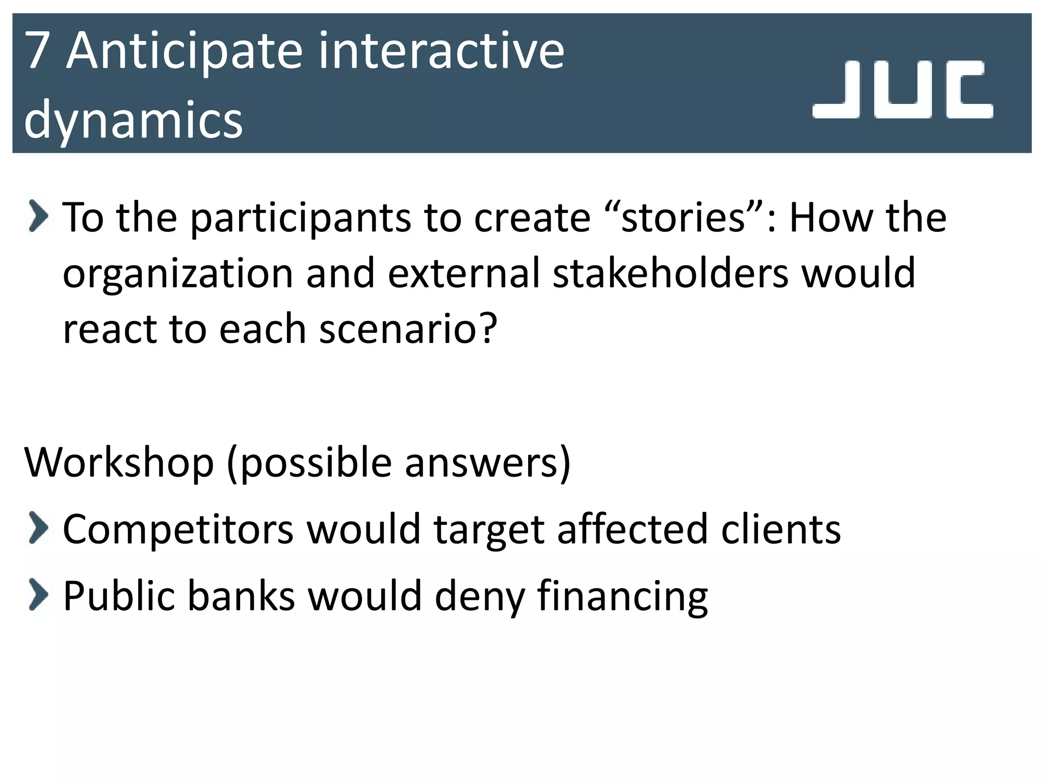 To the participants to create “stories”: How the
organization and external stakeholders would
react to each scenario?
Workshop (possible answers)
Competitors would target affected clients
Public banks would deny financing
7 Anticipate interactive
dynamics
 