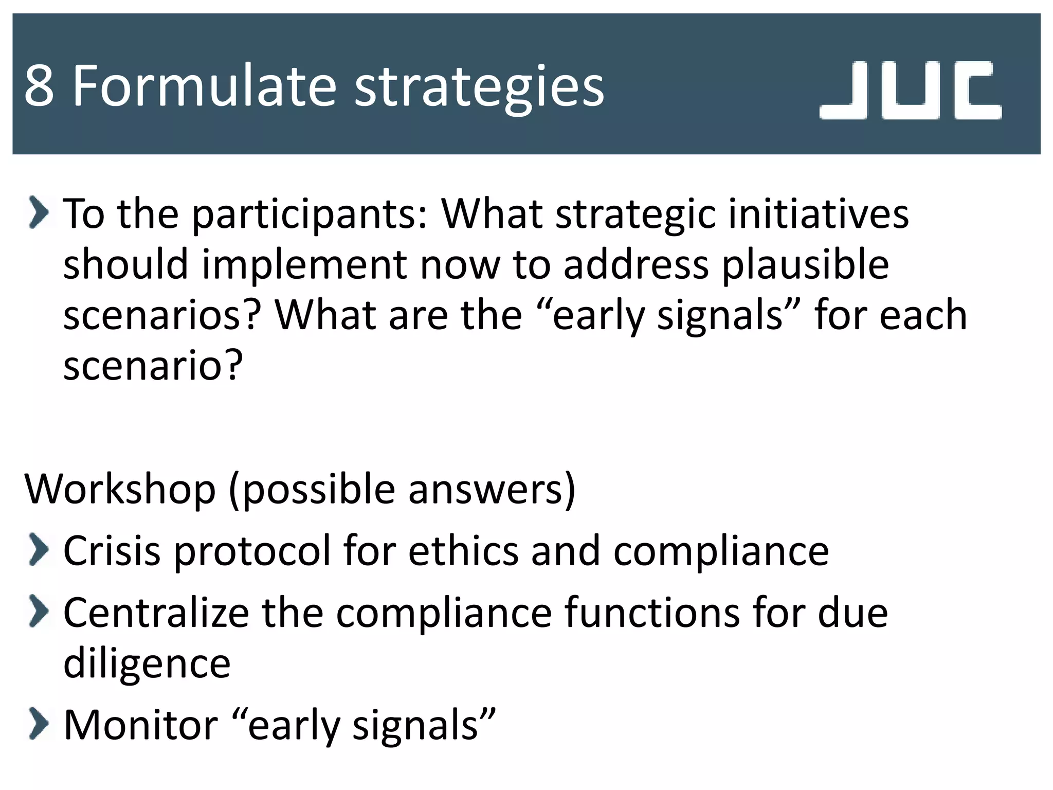 To the participants: What strategic initiatives
should implement now to address plausible
scenarios? What are the “early signals” for each
scenario?
Workshop (possible answers)
Crisis protocol for ethics and compliance
Centralize the compliance functions for due
diligence
Monitor “early signals”
8 Formulate strategies
 