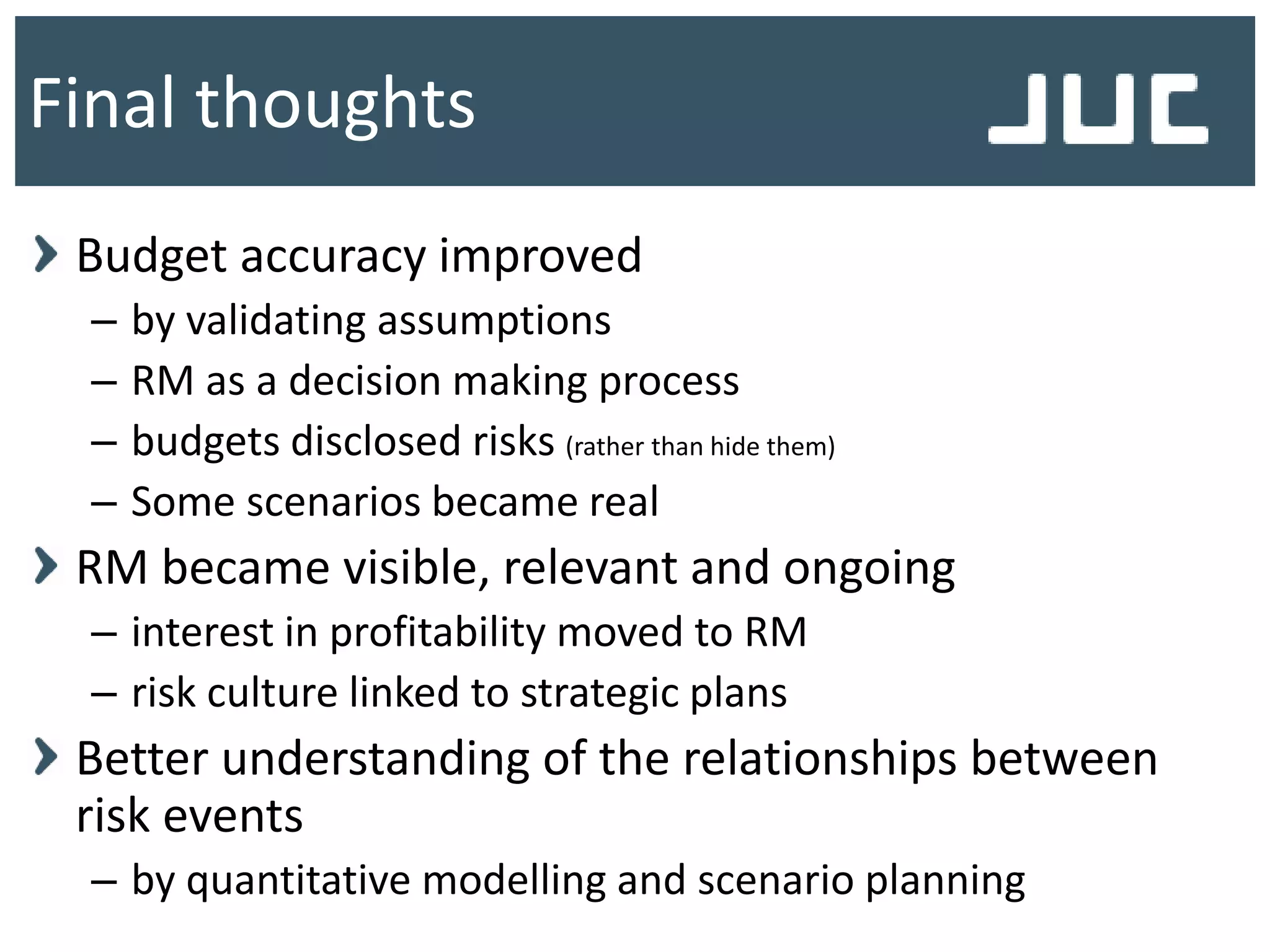 Budget accuracy improved
– by validating assumptions
– RM as a decision making process
– budgets disclosed risks (rather than hide them)
– Some scenarios became real
RM became visible, relevant and ongoing
– interest in profitability moved to RM
– risk culture linked to strategic plans
Better understanding of the relationships between
risk events
– by quantitative modelling and scenario planning
Final thoughts
 