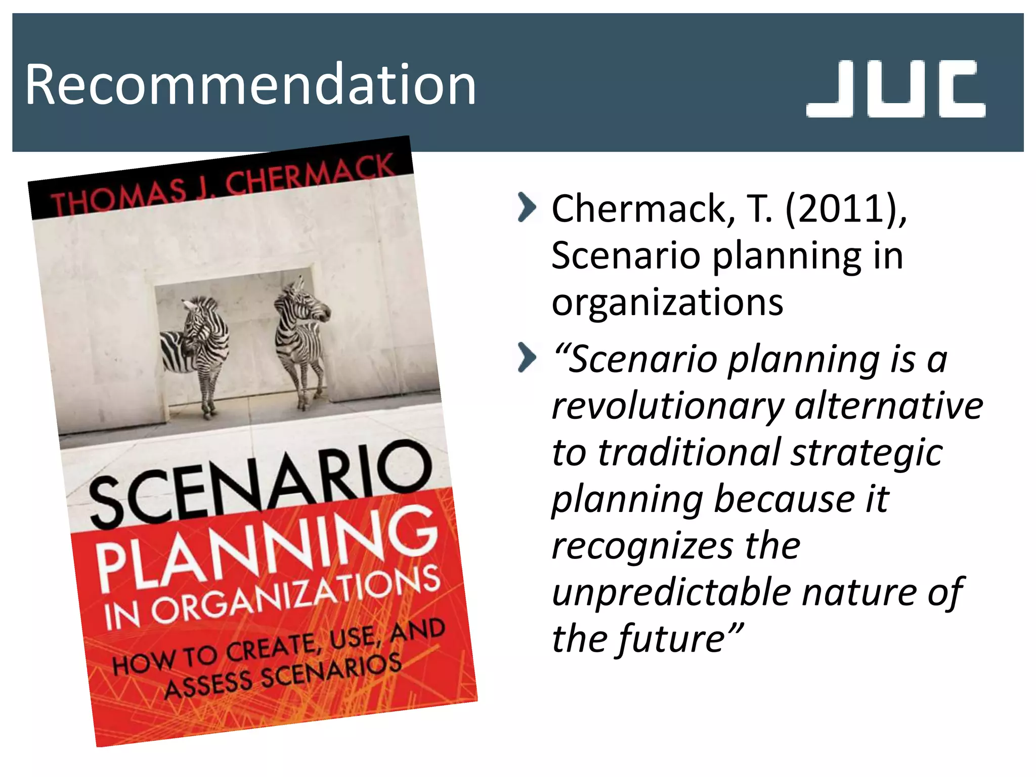 Recommendation
Chermack, T. (2011),
Scenario planning in
organizations
“Scenario planning is a
revolutionary alternative
to traditional strategic
planning because it
recognizes the
unpredictable nature of
the future”
 