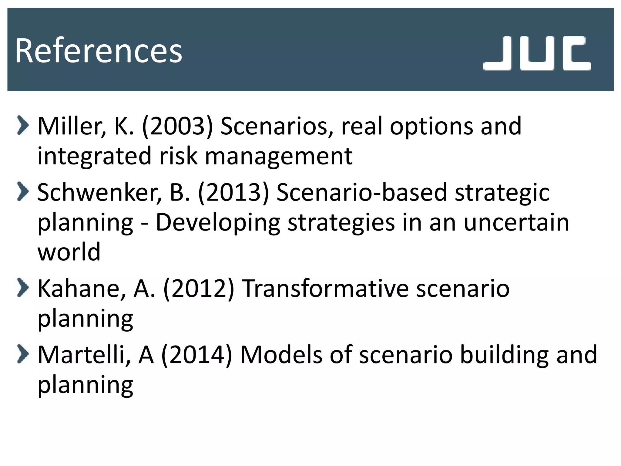 Miller, K. (2003) Scenarios, real options and
integrated risk management
Schwenker, B. (2013) Scenario-based strategic
planning - Developing strategies in an uncertain
world
Kahane, A. (2012) Transformative scenario
planning
Martelli, A (2014) Models of scenario building and
planning
References
 