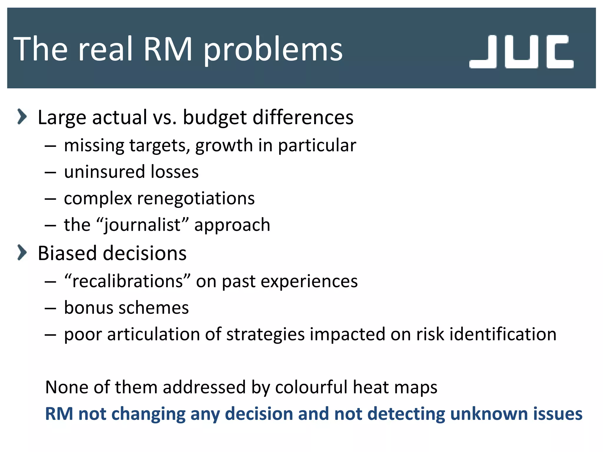 The real RM problems
Large actual vs. budget differences
– missing targets, growth in particular
– uninsured losses
– complex renegotiations
– the “journalist” approach
Biased decisions
– “recalibrations” on past experiences
– bonus schemes
– poor articulation of strategies impacted on risk identification
None of them addressed by colourful heat maps
RM not changing any decision and not detecting unknown issues
 