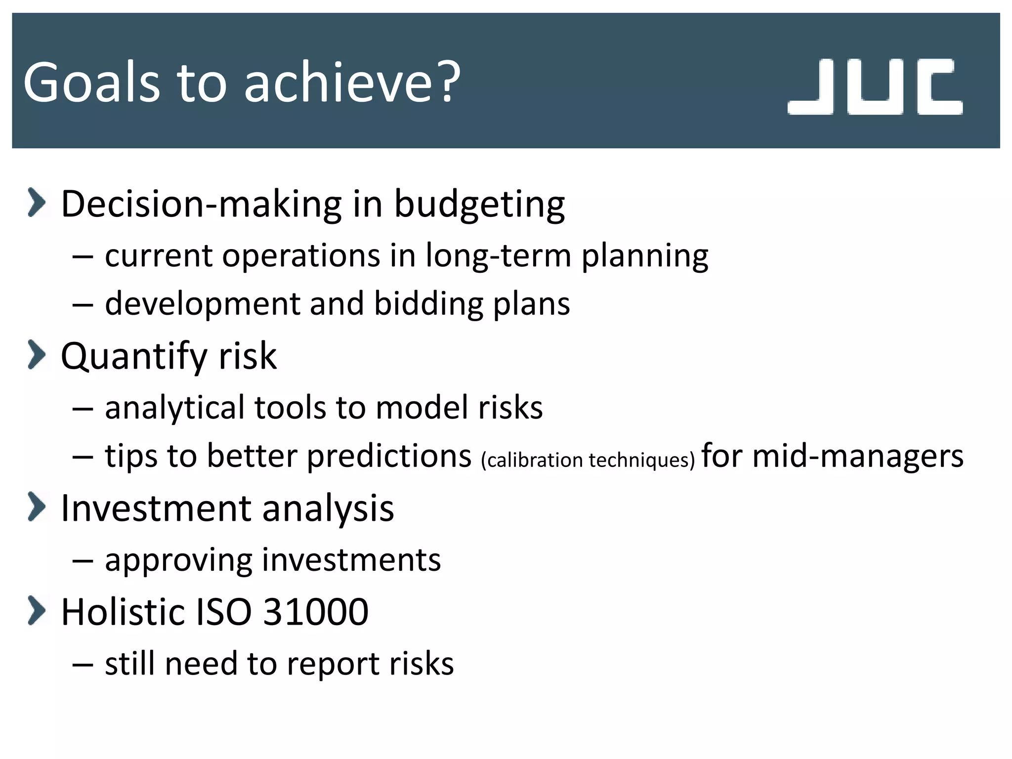 Decision-making in budgeting
– current operations in long-term planning
– development and bidding plans
Quantify risk
– analytical tools to model risks
– tips to better predictions (calibration techniques) for mid-managers
Investment analysis
– approving investments
Holistic ISO 31000
– still need to report risks
Goals to achieve?
 