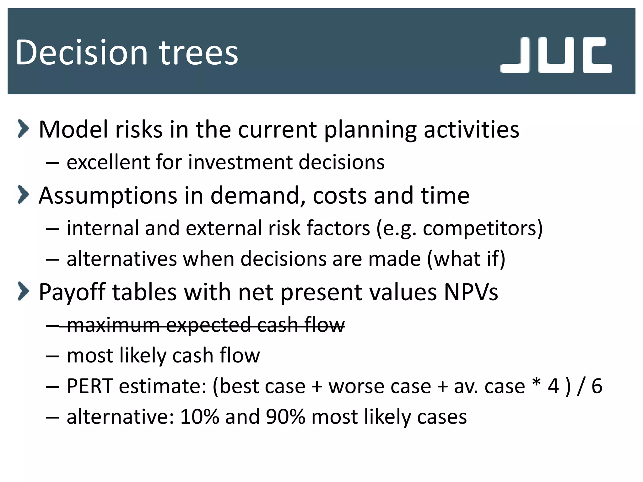 Model risks in the current planning activities
– excellent for investment decisions
Assumptions in demand, costs and time
– internal and external risk factors (e.g. competitors)
– alternatives when decisions are made (what if)
Payoff tables with net present values NPVs
– maximum expected cash flow
– most likely cash flow
– PERT estimate: (best case + worse case + av. case * 4 ) / 6
– alternative: 10% and 90% most likely cases
Decision trees
 
