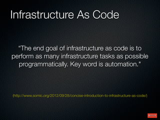 Infrastructure As Code
“The end goal of infrastructure as code is to
perform as many infrastructure tasks as possible
programmatically. Key word is automation."

(http://www.somic.org/2012/09/28/concise-introduction-to-infrastructure-as-code/)

 