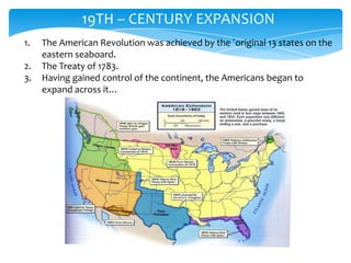19TH – CENTURY EXPANSION
1.   The American Revolution was achieved by the ´original 13 states on the
     eastern seaboard.
2.   The Treaty of 1783.
3.   Having gained control of the continent, the Americans began to
     expand across it…
 