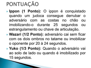  Ippon (1 Ponto): O ippon é conquistado
quando um judoca consegue derrubar o
adversário com as costas no chão ou
imobilizando-o durante 25 segundos ou
estrangulamento ou chave de articulação.
 Wazari (1/2 Ponto): adversário cai sem ficar
com os dois ombros no tatame ou imobilizar
o oponente por 20 à 24 segundos.
 Yuko (1/3 Ponto): Quando o adversário vai
ao solo de lado ou quando é imobilizado por
15 segundos.
 