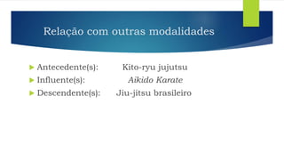 Relação com outras modalidades
 Antecedente(s): Kito-ryu jujutsu
 Influente(s): Aikido Karate
 Descendente(s): Jiu-jitsu brasileiro
 