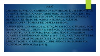 JUDÔ
CAMINHO SUAVE, OU CAMINHO DA SUAVIDADE) É UM ESPORTE DE
COMBATE PRATICADO COMO ARTE MARCIAL, FUNDADO EM 1882.
OS SEUS PRINCIPAIS OBJETIVOS SÃO FORTALECER O FÍSICO, A
MENTE E O ESPÍRITO DE FORMA INTEGRADA, ALÉM DE
DESENVOLVER TÉCNICAS DE DEFESA PESSOAL.
O JUDÔ TEVE UMA GRANDE ACEITAÇÃO EM TODO O MUNDO, POIS
JIGORO CONSEGUIU REUNIR A ESSÊNCIA DOS PRINCIPAIS ESTILOS
DE JUJUTSU, ARTE MARCIAL PRATICADA PELOS CAVALEIROS
DURANTE O PERÍODO KAMAKURA (1185-1333), A OUTRAS ARTES DE
LUTA PRATICADAS NO ORIENTE E FUNDI-LAS NUMA ÚNICA E
BÁSICA TECNICA. O PRIMEIRO CLUBE JUDOCA NA EUROPA FOI
O LONDRINO BUDOKWAY (1918).
 