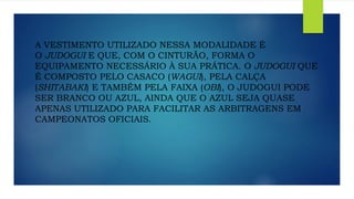 A VESTIMENTO UTILIZADO NESSA MODALIDADE É
O JUDOGUI E QUE, COM O CINTURÃO, FORMA O
EQUIPAMENTO NECESSÁRIO À SUA PRÁTICA. O JUDOGUI QUE
É COMPOSTO PELO CASACO (WAGUI), PELA CALÇA
(SHITABAKI) E TAMBÉM PELA FAIXA (OBI), O JUDOGUI PODE
SER BRANCO OU AZUL, AINDA QUE O AZUL SEJA QUASE
APENAS UTILIZADO PARA FACILITAR AS ARBITRAGENS EM
CAMPEONATOS OFICIAIS.
 