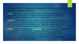 O OBJETIVO É CONSEGUIR GANHAR A LUTA VALENDO-SE
DOS SEGUINTES PONTOS:
YUKO - UM TERÇO DE UM PONTO. UM YUKO SE REALIZA QUANDO O
OPONENTE CAI DE LADO. TAMBÉM GANHA WAZARI SE CONSEGUIR
IMOBILIZAR O OPONENTE POR 10 A 14 SEGUNDOS;
WAZARI - MEIO PONTO. DOIS WAZARI VALEM UM IPPON E TERMINA O
COMBATE LOGO APÓS O SEGUNDO WAZARI. UM WAZARI É UMIPPON QUE
NÃO FOI REALIZADO COM PERFEIÇÃO. TAMBÉM GANHA WAZARI SE
CONSEGUIR IMOBILIZAR O OPONENTE POR 15 A 19 SEGUNDOS;
IPPON - PONTO COMPLETO. O NOCAUTE DO JUDÔ, FINALIZA O COMBATE
NO MOMENTO DESTE GOLPE. UM IPPON REALIZA-SE QUANDO O
OPONENTE CAI COM AS COSTAS NO CHÃO, AO TÉRMINO DE UM
MOVIMENTO PERFEITO, QUANDO É FINALIZADO POR UM
ESTRANGULAMENTO OU CHAVE DE ARTICULAÇÃO, OU QUANDO É
IMOBILIZADO POR 20 SEGUNDOS.
 