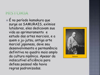 Samurai 
 É no período kamakura que 
surge os SAMURAIS, exímios 
lutadores, eles dedicavam sua 
vida ao aprimoramento e 
estudo das artes marciais, e a 
quem o ju-jutsu, antiga arte 
marcial japonesa, deve seu 
desenvolvimento e permanência 
definitiva no quadro mais amplo 
da cultura nipônica. Apesar da 
indiscutível eficiência para 
defesa pessoal não havia 
regras padronizadas. 
 