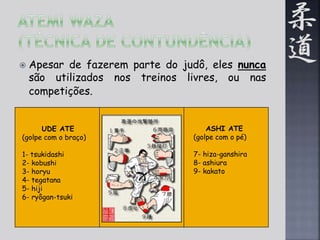  Apesar de fazerem parte do judô, eles nunca 
são utilizados nos treinos livres, ou nas 
competições. 
UDE ATE 
(golpe com o braço) 
1- tsukidashi 
2- kobushi 
3- horyu 
4- tegatana 
5- hiji 
6- ryôgan-tsuki 
ASHI ATE 
(golpe com o pé) 
7- hiza-ganshira 
8- ashiura 
9- kakato 
 