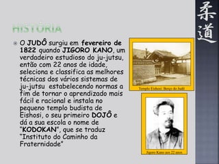 Jigoro Kano aos 22 anos 
 O JUDÔ surgiu em fevereiro de 
1822 quando JIGORO KANO, um 
verdadeiro estudioso do ju-jutsu, 
então com 22 anos de idade, 
seleciona e classifica as melhores 
técnicas dos vários sistemas de 
ju-jutsu estabelecendo normas a 
fim de tornar o aprendizado mais 
fácil e racional e instala no 
pequeno templo budista de 
Eishosi, o seu primeiro DOJÔ e 
dá a sua escola o nome de 
“KODOKAN”, que se traduz 
“Instituto do Caminho da 
Fraternidade” 
Templo Eishosi: Berço do Judô 
 