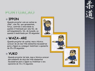  IPPON 
Quando projetar com as costas no 
chão”, com téc. que apresentem, 
força, controle e velocidade ou 
quando é finalizado por uma téc. de 
estrangulamento, téc. de luxação, ou 
quando é imobilizado por 20 segundos 
 WAZA-ARI 
Quando projetar de costas, mas a técnica 
carecer de um dos três elementos necessários 
para o Ippon ou conseguir imobilizar o oponente 
de 15 a 19 segundos 
 YUKO 
Quando projetar de lado, mas a técnica carecer 
parcialmente de dois dos três elementos 
necessários para o Ippon ou imobilizar o seu 
oponente de 10 a 15 segundos 
 