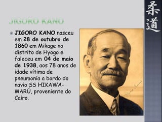  JIGORO KANO nasceu 
em 28 de outubro de 
1860 em Mikage no 
distrito de Hyogo e 
faleceu em 04 de maio 
de 1938, aos 78 anos de 
idade vítima de 
pneumonia a bordo do 
navio SS HIKAWA-MARÚ, 
proveniente do 
Cairo. 
 